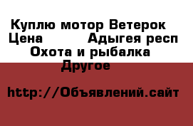 Куплю мотор Ветерок › Цена ­ 100 - Адыгея респ. Охота и рыбалка » Другое   